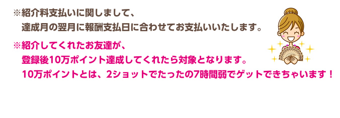 ※紹介料支払いに関しまして、達成月の翌月に報酬支払日に合わせてお支払いいたします。　※紹介してくれたお友達が、登録後10万ポイント達成してくれたら対象となります。10万ポイントとは、2ショットでたったの7時間弱でゲットできちゃいます！　 チャットレディー ライブチャット アルバイト