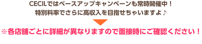 CECILではベースアップキャンペーンも常時開催中！ 特別料率でさらに高収入を目指せちゃいますよ♪ ※各店舗ごとに詳細が異なりますので面接時にご確認ください！ チャットレディー ライブチャット アルバイト