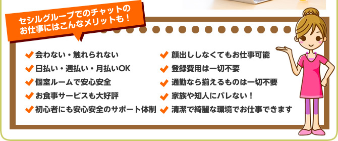 セシルグループでのチャットのお仕事にはこんなメリットも！会わない・触れられない日払い・週払い・月払いOK個室ルームで安心安全お食事サービスも大好評初心者にも安心安全のサポート体制顔出ししなくてもお仕事可能登録費用は一切不要通勤なら揃えるものは一切不要家族や知人にバレない！清潔で綺麗な環境でお仕事できます チャットレディー ライブチャット アルバイト