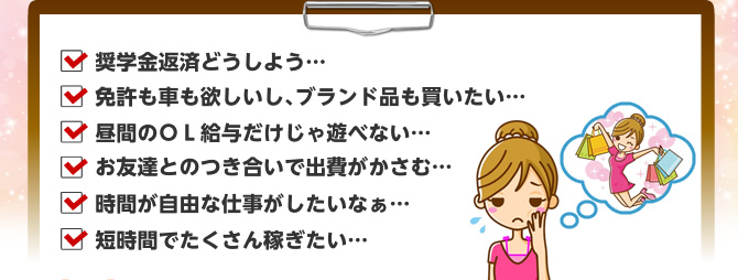 奨学金返済どうしよう… 免許も車も欲しいし､ブランド品も買いたい… 昼間のＯＬ給与だけじゃ遊べない… お友達とのつき合いで出費がかさむ… 時間が自由な仕事がしたいなぁ… 短時間でたくさん稼ぎたい… チャットレディー ライブチャット アルバイト